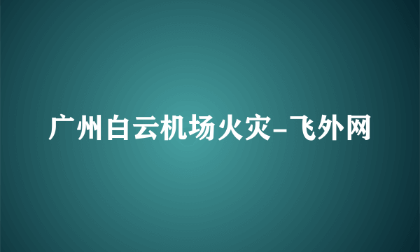 广州白云机场火灾-飞外网