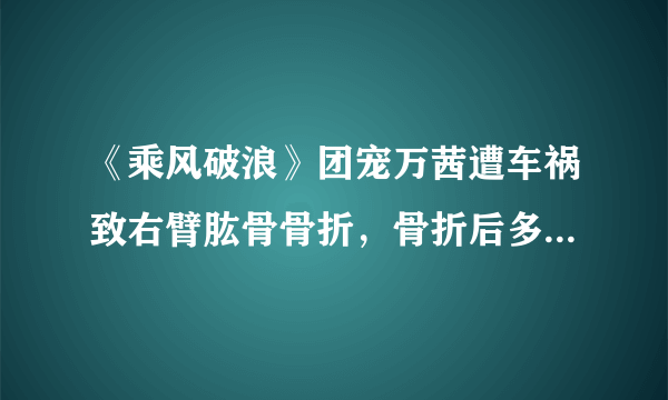 《乘风破浪》团宠万茜遭车祸致右臂肱骨骨折，骨折后多久可以康复？