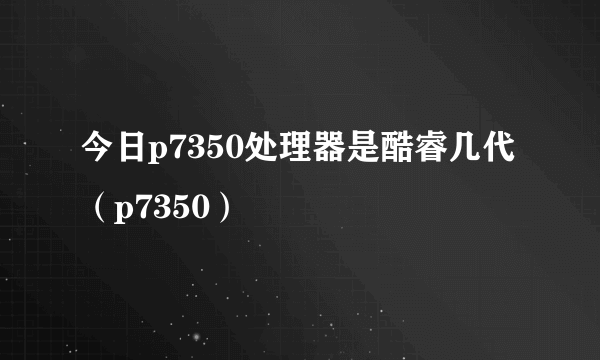 今日p7350处理器是酷睿几代（p7350）