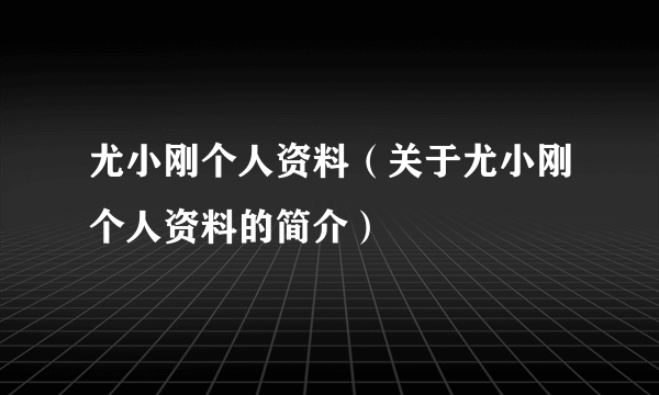 尤小刚个人资料（关于尤小刚个人资料的简介）