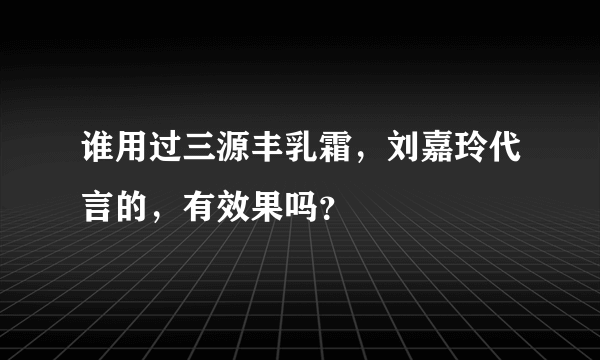 谁用过三源丰乳霜，刘嘉玲代言的，有效果吗？