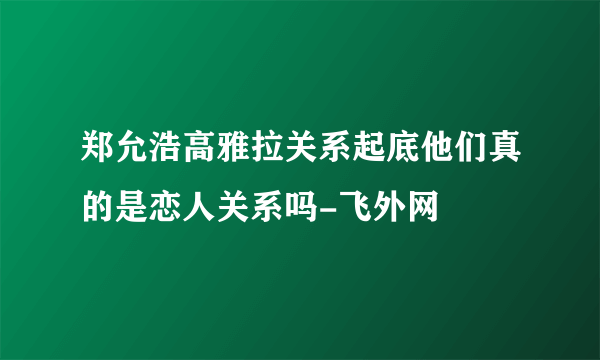 郑允浩高雅拉关系起底他们真的是恋人关系吗-飞外网