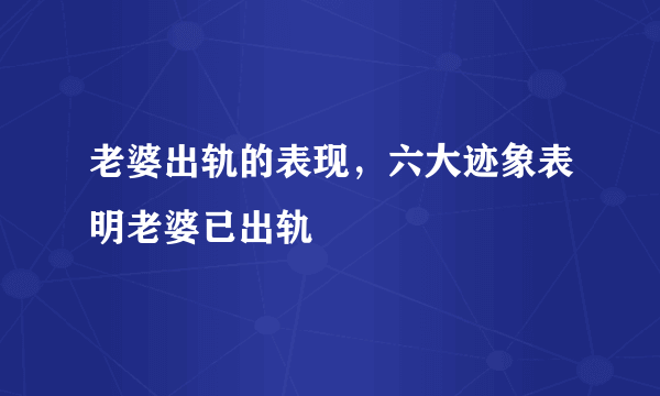 老婆出轨的表现，六大迹象表明老婆已出轨