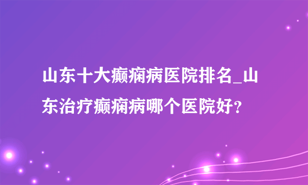 山东十大癫痫病医院排名_山东治疗癫痫病哪个医院好？