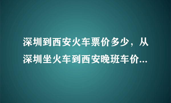 深圳到西安火车票价多少，从深圳坐火车到西安晚班车价票是多少呢