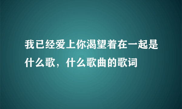 我已经爱上你渴望着在一起是什么歌，什么歌曲的歌词