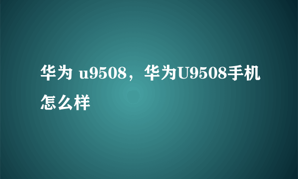 华为 u9508，华为U9508手机怎么样