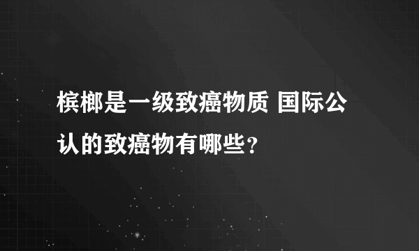 槟榔是一级致癌物质 国际公认的致癌物有哪些？