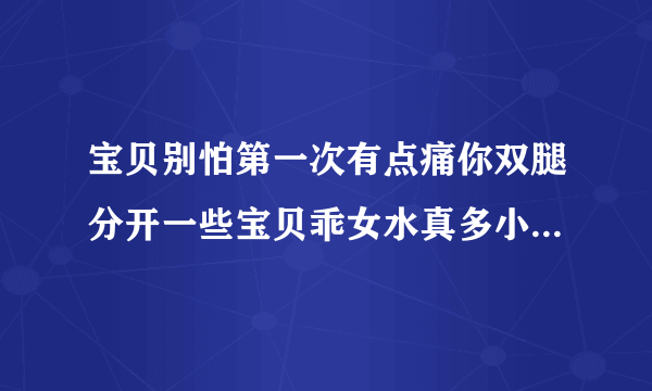 宝贝别怕第一次有点痛你双腿分开一些宝贝乖女水真多小芳情感口述