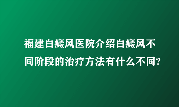 福建白癜风医院介绍白癜风不同阶段的治疗方法有什么不同?