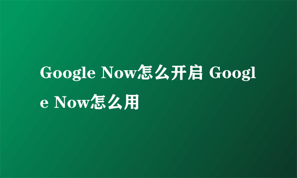 Google Now怎么开启 Google Now怎么用