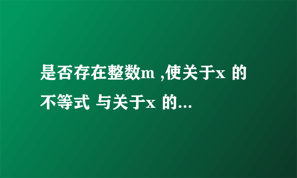 是否存在整数m ,使关于x 的不等式 与关于x 的不等式 的解集相同?若存在,求出整数m 和不等式的解集;若不存在,请说明理由.