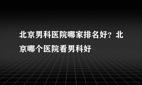 北京男科医院哪家排名好？北京哪个医院看男科好