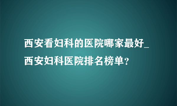 西安看妇科的医院哪家最好_西安妇科医院排名榜单？