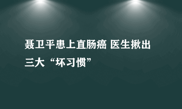 聂卫平患上直肠癌 医生揪出三大“坏习惯”