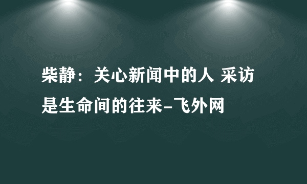 柴静：关心新闻中的人 采访是生命间的往来-飞外网