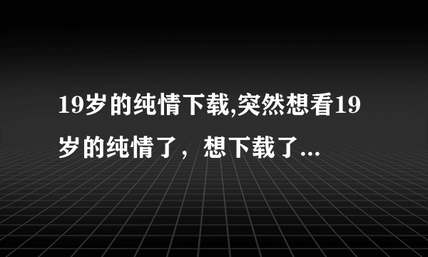 19岁的纯情下载,突然想看19岁的纯情了，想下载了放在电脑了，可是找不到下载地址，谁能给一个啊？要全集的