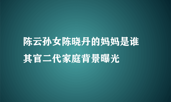 陈云孙女陈晓丹的妈妈是谁 其官二代家庭背景曝光