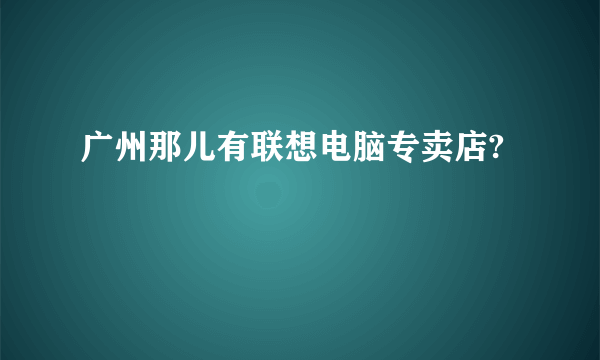 广州那儿有联想电脑专卖店?