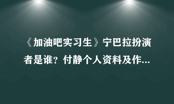 《加油吧实习生》宁巴拉扮演者是谁？付静个人资料及作品-飞外