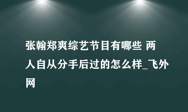 张翰郑爽综艺节目有哪些 两人自从分手后过的怎么样_飞外网