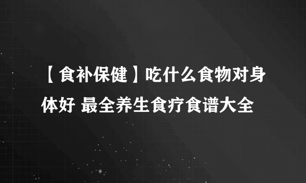 【食补保健】吃什么食物对身体好 最全养生食疗食谱大全