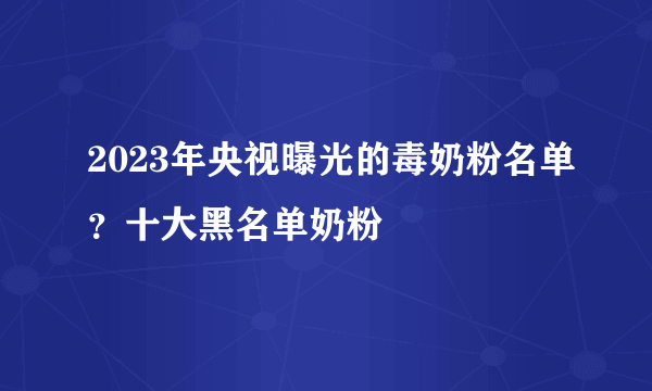 2023年央视曝光的毒奶粉名单？十大黑名单奶粉