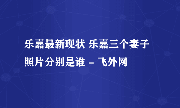 乐嘉最新现状 乐嘉三个妻子照片分别是谁 - 飞外网