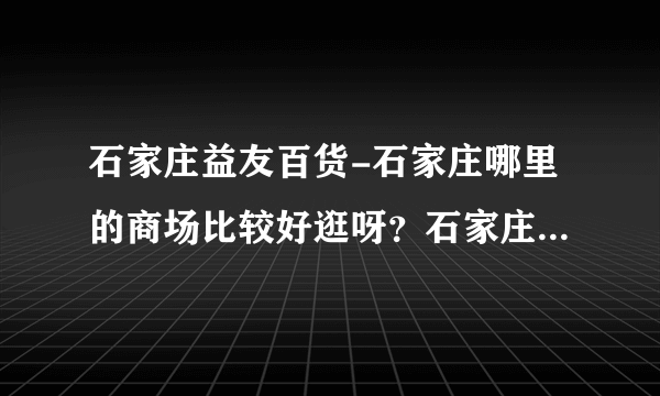 石家庄益友百货-石家庄哪里的商场比较好逛呀？石家庄哪里的商？