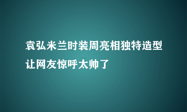 袁弘米兰时装周亮相独特造型让网友惊呼太帅了