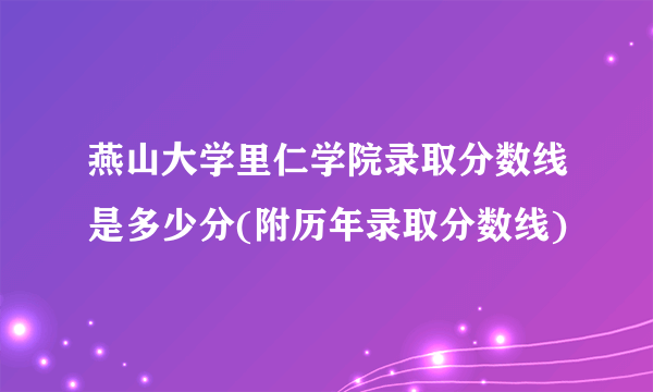 燕山大学里仁学院录取分数线是多少分(附历年录取分数线)