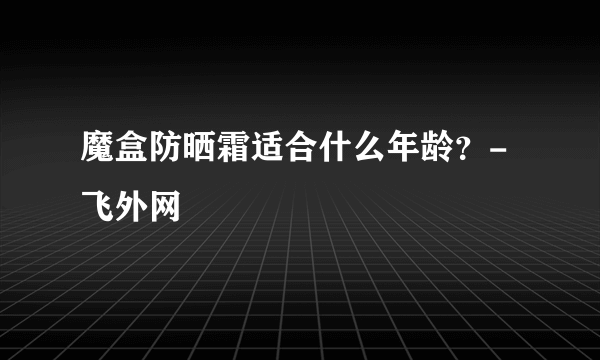 魔盒防晒霜适合什么年龄？-飞外网