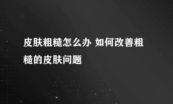 皮肤粗糙怎么办 如何改善粗糙的皮肤问题