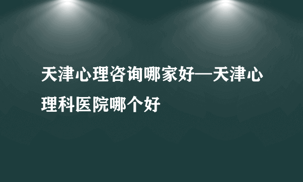 天津心理咨询哪家好—天津心理科医院哪个好