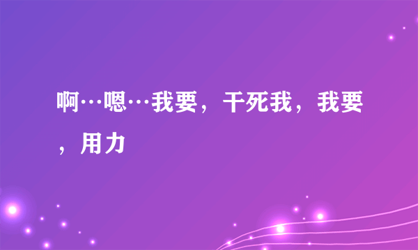 啊…嗯…我要，干死我，我要，用力