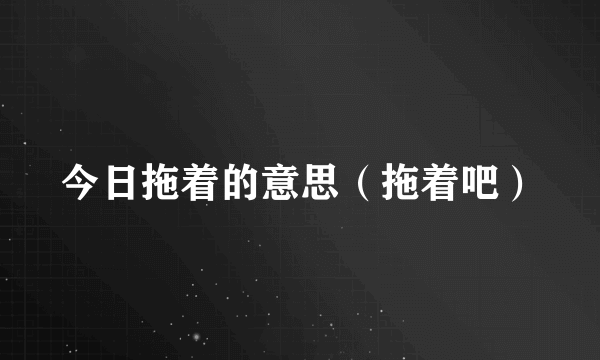 今日拖着的意思（拖着吧）