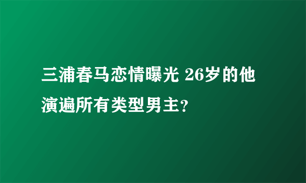 三浦春马恋情曝光 26岁的他演遍所有类型男主？