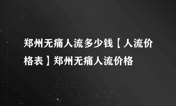 郑州无痛人流多少钱【人流价格表】郑州无痛人流价格