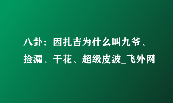 八卦：因扎吉为什么叫九爷、捡漏、干花、超级皮波_飞外网