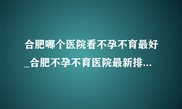 合肥哪个医院看不孕不育最好_合肥不孕不育医院最新排行榜单？