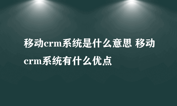 移动crm系统是什么意思 移动crm系统有什么优点