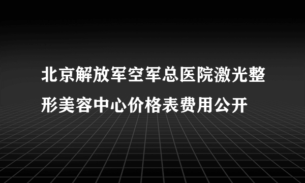 北京解放军空军总医院激光整形美容中心价格表费用公开