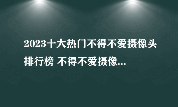 2023十大热门不得不爱摄像头排行榜 不得不爱摄像头哪款好【TOP榜】