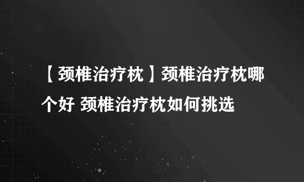 【颈椎治疗枕】颈椎治疗枕哪个好 颈椎治疗枕如何挑选