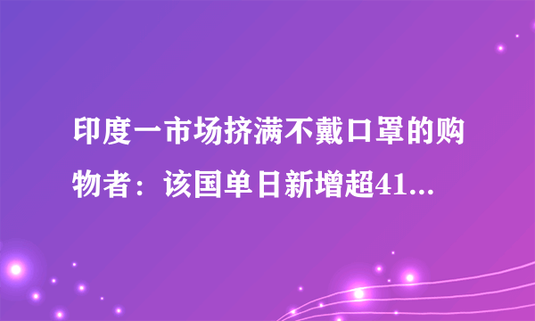 印度一市场挤满不戴口罩的购物者：该国单日新增超41万例破纪录-飞外