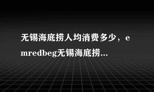 无锡海底捞人均消费多少，emredbeg无锡海底捞redendem服务员怎么样有没有同事在我放假了准备去锻炼锻炼