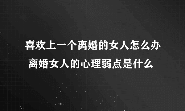 喜欢上一个离婚的女人怎么办 离婚女人的心理弱点是什么