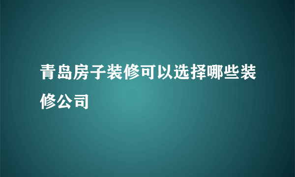 青岛房子装修可以选择哪些装修公司