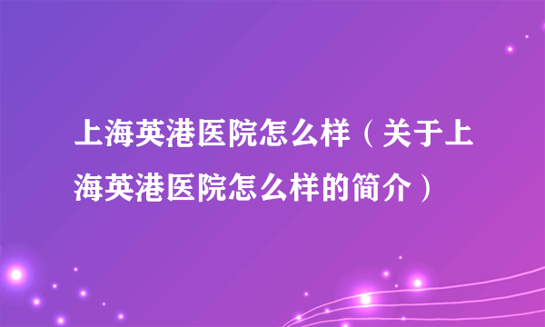 上海英港医院怎么样（关于上海英港医院怎么样的简介）