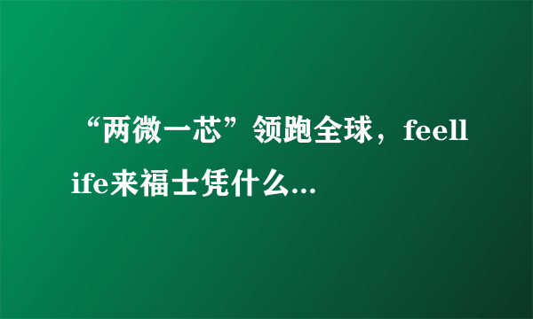 “两微一芯”领跑全球，feellife来福士凭什么做到一骑绝尘？